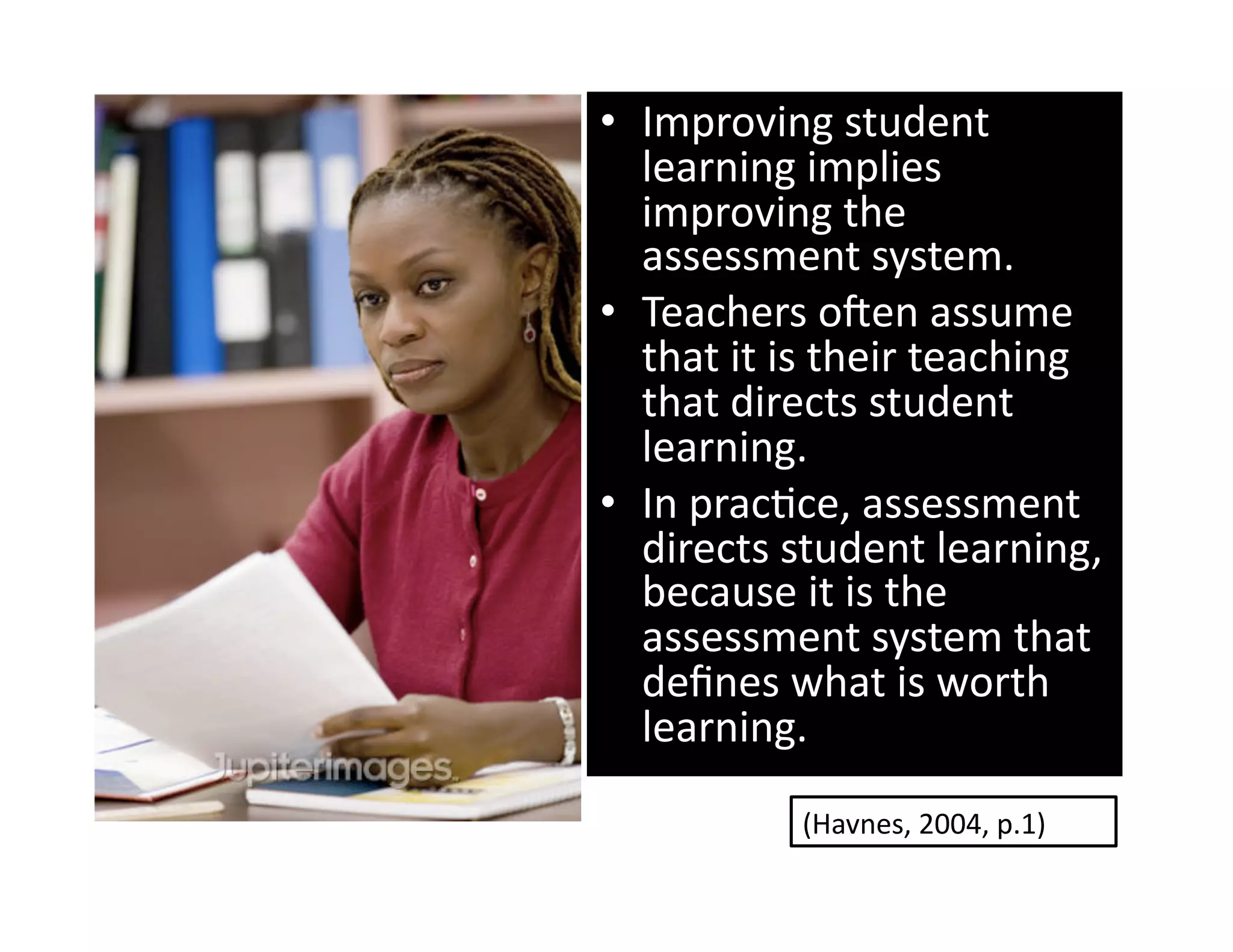•  Improving student 
   learning implies 
   improving the 
   assessment system. 
•  Teachers oxen assume 
   that it is their teaching 
   that directs student 
   learning.  
•  In pracGce, assessment 
   directs student learning, 
   because it is the 
   assessment system that 
   deﬁnes what is worth 
   learning.        
           (Havnes, 2004, p.1) 
 
