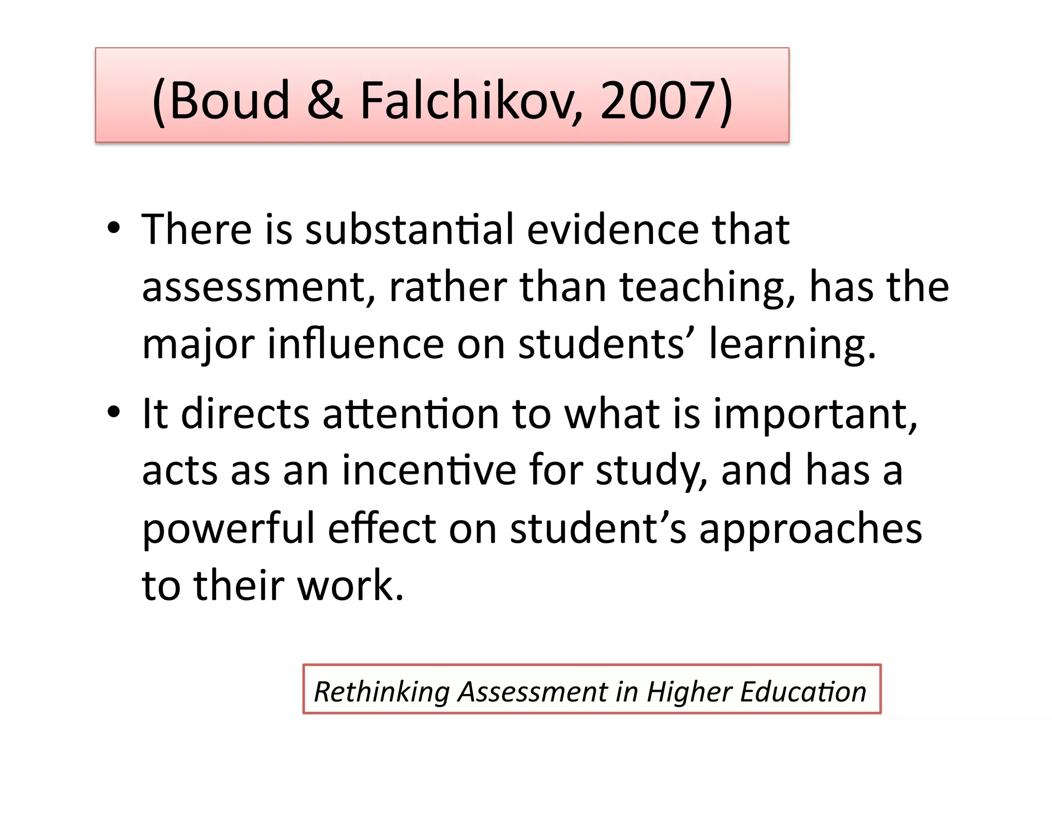 (Boud & Falchikov, 2007) 

•  There is substanGal evidence that 
   assessment, rather than teaching, has the 
   major inﬂuence on students’ learning. 
•  It directs auenGon to what is important, 
   acts as an incenGve for study, and has a 
   powerful eﬀect on student’s approaches 
   to their work. 

          Rethinking Assessment in Higher Educa0on 
 