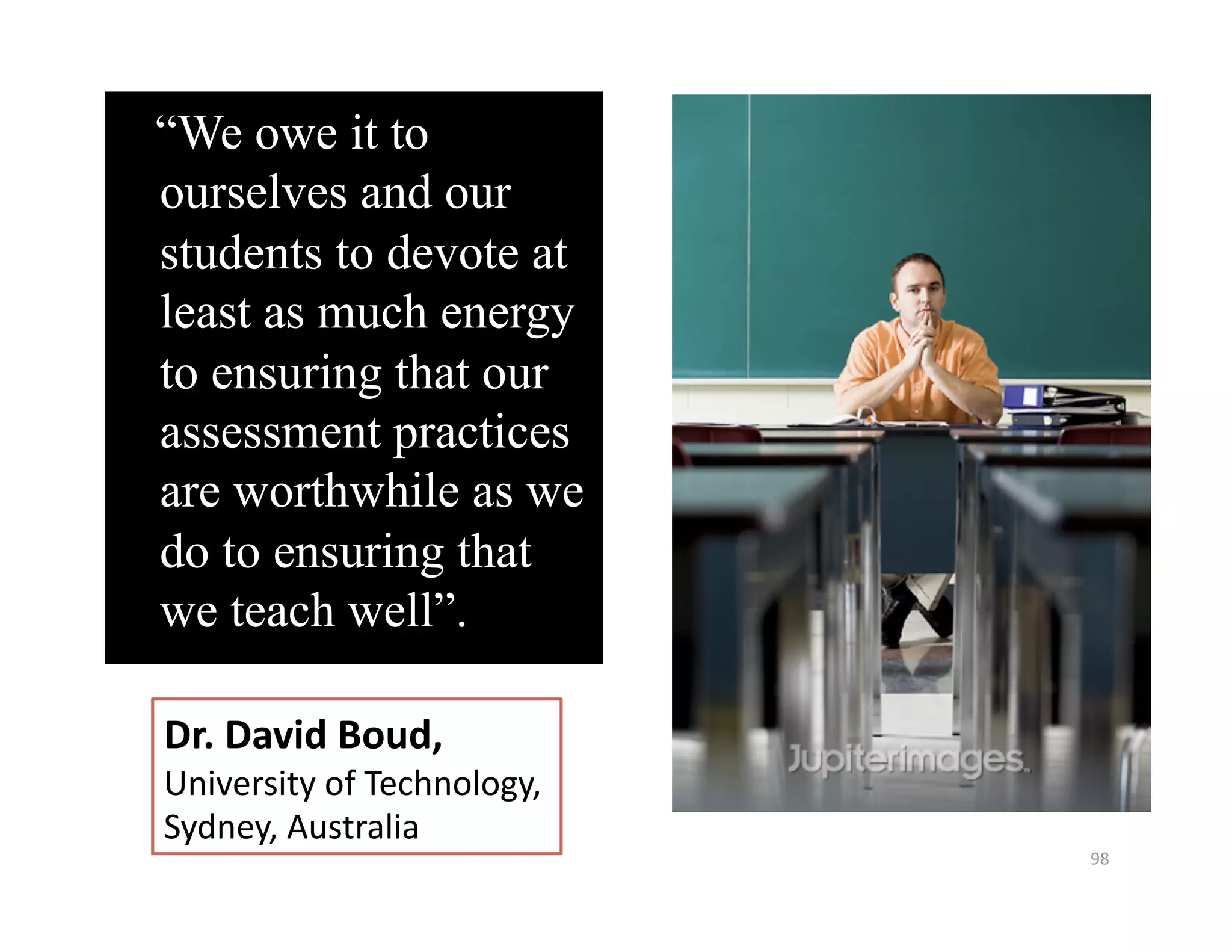 “We owe it to
ourselves and our
students to devote at
least as much energy
to ensuring that our
assessment practices
are worthwhile as we
do to ensuring that
we teach well”.  

Dr. David Boud,  
University of Technology,  
Sydney, Australia 
                              98 
 