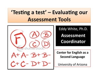 ‘Tes%ng a test’ – Evalua%ng our 
      Assessment Tools 
                   Eddy White, Ph.D. 
                     Assessment 
                     Coordinator 

                  Center for English as a 
                    Second Language 

                   University of Arizona  
 