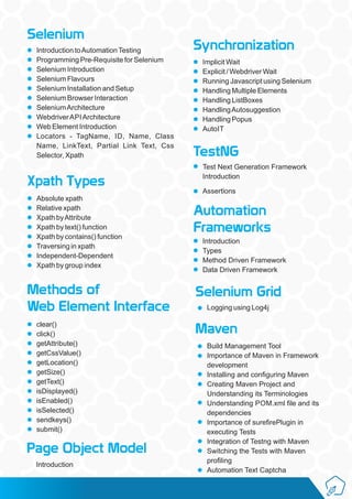 Selenium
Introduction toAutomationTesting
Programming Pre-Requisite for Selenium
Selenium Introduction
Selenium Flavours
Selenium Installation and Setup
Selenium Browser Interaction
SeleniumArchitecture
WebdriverAPIArchitecture
Web Element Introduction
Locators - TagName, ID, Name, Class
Name, LinkText, Partial Link Text, Css
Selector, Xpath
Xpath Types
Absolute xpath
Relative xpath
Xpath byAttribute
Xpath by text() function
Xpath by contains() function
Traversing in xpath
Independent-Dependent
Xpath by group index
Methods of
Web Element Interface
clear()
click()
getAttribute()
getCssValue()
getLocation()
getSize()
getText()
isDisplayed()
isEnabled()
isSelected()
sendkeys()
submit()
Synchronization
Implicit Wait
Explicit / Webdriver Wait
Running Javascript using Selenium
Handling Multiple Elements
Handling ListBoxes
HandlingAutosuggestion
Handling Popus
AutoIT
Page Object Model
Introduction
TestNG
Test Next Generation Framework
Introduction
Assertions
Automation
Frameworks
Introduction
Types
Method Driven Framework
Data Driven Framework
Selenium Grid
Logging using Log4j
Maven
Build Management Tool
Importance of Maven in Framework
development
Installing and conﬁguring Maven
Creating Maven Project and
Understanding its Terminologies
Understanding POM.xml ﬁle and its
dependencies
Importance of sureﬁrePlugin in
executing Tests
Integration of Testng with Maven
Switching the Tests with Maven
proﬁling
Automation Text Captcha
 