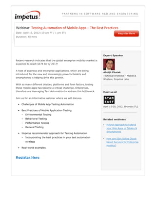 PARTNERS IN SOFTWARE R&D AND ENGINEERING




Webinar: Testing Automation of Mobile Apps – The Best Practices
Date: April 13, 2012 (10 am PT / 1 pm ET)
Duration: 40 mins




                                                                          Expert Speaker

Recent research indicates that the global enterprise mobility market is
expected to reach $174 bn by 2017!

A host of business and enterprise applications‚ which are being
                                                                          Abhijit Phatak
introduced for the new and increasingly powerful tablets and
                                                                          Technical Architect – Mobile &
smartphones is helping drive this growth.
                                                                          Wireless, Impetus Labs

With so many different devices‚ platforms and form factors‚ testing
these mobile apps has become a critical challenge. Enterprises,
therefore are leveraging Test Automation to address this bottleneck.      Meet us at

Join us for an informative webinar where we will discuss-

 • Challenges of Mobile App Testing Automation
                                                                          April 15-20, 2012, Orlando (FL)
 • Best Practices of Mobile Application Testing
    –   Environmental Testing
    –   Behavioral Testing                                                Related webinars
    –   Performance Testing
                                                                          •   Hybrid Approach to Extend
    –   General Testing                                                       your Web Apps to Tablets &
                                                                              Smartphones
 • Impetus recommended approach for Testing Automation
    –   Incorporating the best practices in your test automation          •   How can ISVs Utilize Cloud-
        strategy                                                              based Services for Enterprise
                                                                              Mobility?
 • Real-world examples



Register Here
 