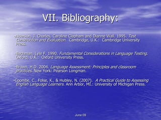 VII. Bibliography:
-Alderson, J. Charles, Caroline Clapham and Dianne Wall. 1995. Test
 Construction and Evaluation. Cambridge, U.K.: Cambridge University
 Press.

-Bachman, Lyle F. 1990. Fundamental Considerations in Language Testing.
 Oxford, U.K.: Oxford University Press.

-Brown, H.D. 2004. Language Assessment: Principles and classroom
 practices. New York: Pearson Longman.

-Coombe, C., Folse, K., & Hubley, N. (2007). A Practical Guide to Assessing
 English Language Learners. Ann Arbor, MI.: University of Michigan Press.




                                  June 09
 