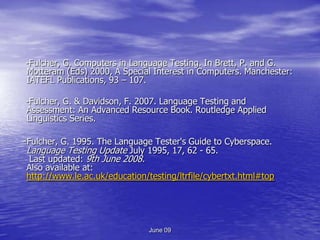 -Fulcher, G. Computers in Language Testing. In Brett, P. and G.
Motteram (Eds) 2000, A Special Interest in Computers. Manchester:
IATEFL Publications, 93 – 107.

-Fulcher, G. & Davidson, F. 2007. Language Testing and
Assessment: An Advanced Resource Book. Routledge Applied
Linguistics Series.

-Fulcher, G. 1995. The Language Tester's Guide to Cyberspace.
Language Testing Update July 1995, 17, 62 - 65.
 Last updated: 9th June 2008.
Also available at:
http://www.le.ac.uk/education/testing/ltrfile/cybertxt.html#top




                               June 09
 