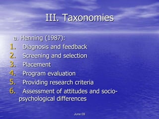 III. Taxonomies
 a. Henning (1987):
1. Diagnosis and feedback
2. Screening and selection
3. Placement
4. Program evaluation
5. Providing research criteria
6. Assessment of attitudes and socio-
   psychological differences

                      June 09
 