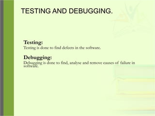 TESTING AND DEBUGGING.
Testing:
Testing is done to find defects in the software.
Debugging:
Debugging is done to find, analyse and remove causes of failure in
software.
 
