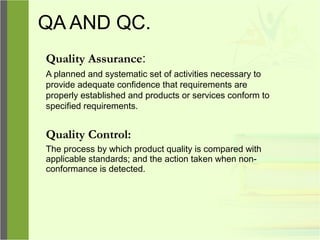 QA AND QC.
Quality Assurance:
A planned and systematic set of activities necessary to
provide adequate confidence that requirements are
properly established and products or services conform to
specified requirements.
Quality Control:
The process by which product quality is compared with
applicable standards; and the action taken when non-
conformance is detected.
 