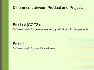 Difference between Product and Project.
Product (COTS):
Software made for general market e.g. Windows, Adobe products.
Project:
Software made for specific customer.
 