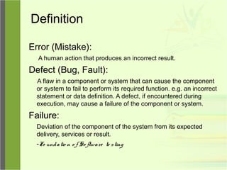 Definition
Error (Mistake):
A human action that produces an incorrect result.
Defect (Bug, Fault):
A flaw in a component or system that can cause the component
or system to fail to perform its required function. e.g. an incorrect
statement or data definition. A defect, if encountered during
execution, may cause a failure of the component or system.
Failure:
Deviation of the component of the system from its expected
delivery, services or result.
-Fo undatio n o f So ftware te sting
 
