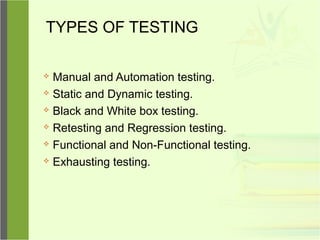 TYPES OF TESTING
 Manual and Automation testing.
 Static and Dynamic testing.
 Black and White box testing.
 Retesting and Regression testing.
 Functional and Non-Functional testing.
 Exhausting testing.
 