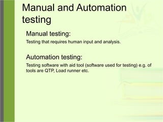 Manual and Automation
testing
Manual testing:
Testing that requires human input and analysis.
Automation testing:
Testing software with aid tool (software used for testing) e.g. of
tools are QTP, Load runner etc.
 