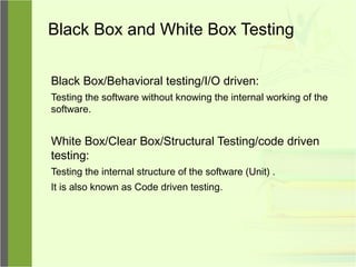 Black Box and White Box Testing
Black Box/Behavioral testing/I/O driven:
Testing the software without knowing the internal working of the
software.
White Box/Clear Box/Structural Testing/code driven
testing:
Testing the internal structure of the software (Unit) .
It is also known as Code driven testing.
 