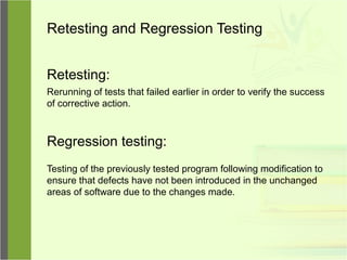 Retesting and Regression Testing
Retesting:
Rerunning of tests that failed earlier in order to verify the success
of corrective action.
Regression testing:
Testing of the previously tested program following modification to
ensure that defects have not been introduced in the unchanged
areas of software due to the changes made.
 