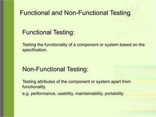 Functional and Non-Functional Testing
Functional Testing:
Testing the functionality of a component or system based on the
specification.
Non-Functional Testing:
Testing attributes of the component or system apart from
functionality.
e.g. performance, usability, maintainability, portability
 
