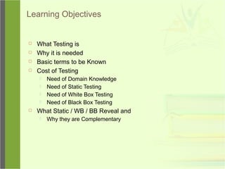 Learning Objectives
 What Testing is
 Why it is needed
 Basic terms to be Known
 Cost of Testing
 Need of Domain Knowledge
 Need of Static Testing
 Need of White Box Testing
 Need of Black Box Testing
 What Static / WB / BB Reveal and
 Why they are Complementary
 