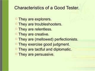 Characteristics of a Good Tester.
 They are explorers.
 They are troubleshooters.
 They are relentless.
 They are creative.
 They are (mellowed) perfectionists.
 They exercise good judgment.
 They are tactful and diplomatic.
 They are persuasive.
 