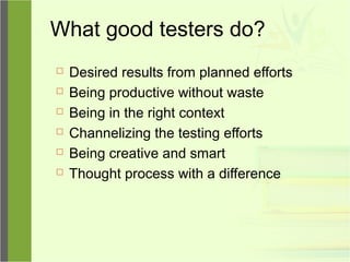 What good testers do?
 Desired results from planned efforts
 Being productive without waste
 Being in the right context
 Channelizing the testing efforts
 Being creative and smart
 Thought process with a difference
 