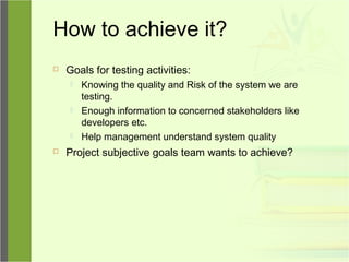 How to achieve it?
 Goals for testing activities:
 Knowing the quality and Risk of the system we are
testing.
 Enough information to concerned stakeholders like
developers etc.
 Help management understand system quality
 Project subjective goals team wants to achieve?
 