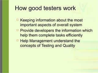 How good testers work
 Keeping information about the most
important aspects of overall system
 Provide developers the information which
help them complete tasks efficiently
 Help Management understand the
concepts of Testing and Quality
 