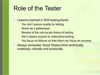 Role of the Tester
 Lessons learned in S/W testing-Kaner
 You don’t assure quality by testing
 Never be a gatekeeper
 Beware of the not-my-job theory of testing
 Don’t expect anyone to understand testing.
 You focus on failures so that client can focus on success.
 Always remember Good Testers think technically,
creatively, critically and practically.
 