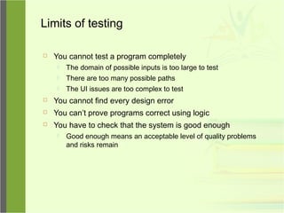 Limits of testing
 You cannot test a program completely
 The domain of possible inputs is too large to test
 There are too many possible paths
 The UI issues are too complex to test
 You cannot find every design error
 You can’t prove programs correct using logic
 You have to check that the system is good enough
 Good enough means an acceptable level of quality problems
and risks remain
 