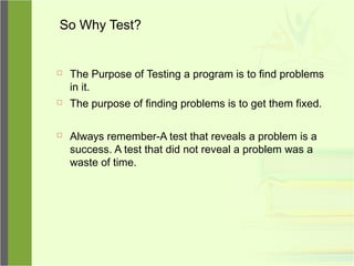 So Why Test?
 The Purpose of Testing a program is to find problems
in it.
 The purpose of finding problems is to get them fixed.
 Always remember-A test that reveals a problem is a
success. A test that did not reveal a problem was a
waste of time.
 
