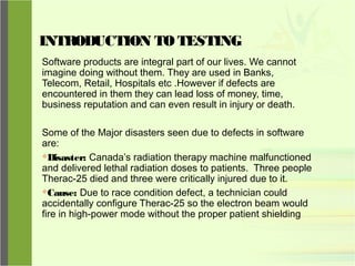 INTRODUCTION TO TESTING
Software products are integral part of our lives. We cannot
imagine doing without them. They are used in Banks,
Telecom, Retail, Hospitals etc .However if defects are
encountered in them they can lead loss of money, time,
business reputation and can even result in injury or death.
Some of the Major disasters seen due to defects in software
are:
Disaster: Canada’s radiation therapy machine malfunctioned
and delivered lethal radiation doses to patients. Three people
Therac-25 died and three were critically injured due to it.
Cause: Due to race condition defect, a technician could
accidentally configure Therac-25 so the electron beam would
fire in high-power mode without the proper patient shielding
 