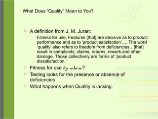 What Does “Quality” Mean to You?
 A definition from J. M. Juran:
Fitness for use. Features [that] are decisive as to product
performance and as to ‘product satisfaction’…. The word
‘quality’ also refers to freedom from deficiencies…[that]
result in complaints, claims, returns, rework and other
damage. Those collectively are forms of ‘product
dissatisfaction.’
 Fitness for use by who m ?
 Testing looks for the presence or absence of
deficiencies
 What happens when Quality is lacking.
 