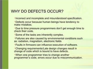WHY DO DEFECTS OCCUR?
Incorrect and incomplete and misunderstood specification.
Defects occur because human beings have tendency to
make mistakes.
Due to time pressure programmers don’t get enough time to
check their code.
Some of the tasks are inherently complex.
Failures are also caused by environmental conditions such
as: radiation, magnetism, electronic fields
Faults in firmware can influence execution of software.
Changing requirements/Late design changes result in
change of code which is bound to have defects.
When one programmer tries to change another
programmer’s code, errors occur due to miscommunication.
 