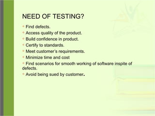 NEED OF TESTING?
 Find defects.
 Access quality of the product.
 Build confidence in product.
 Certify to standards.
 Meet customer’s requirements.
 Minimize time and cost
 Find scenarios for smooth working of software inspite of
defects.
 Avoid being sued by customer.
 