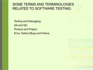 SOME TERMS AND TERMINOLOGIES
RELATED TO SOFTWARE TESTING:
Testing and Debugging.
QA and QC.
Product and Project.
Error, Defect (Bug) and Failure.
 