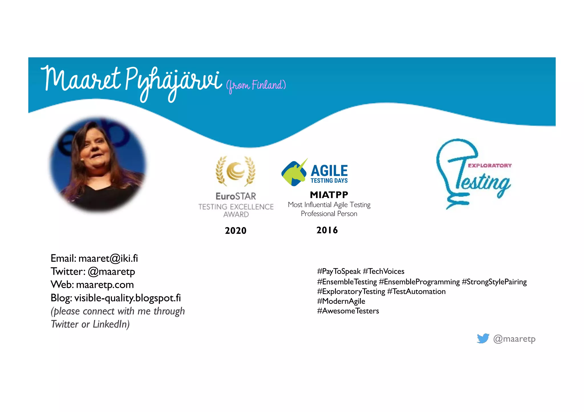 @maaretp
2020 2016
MIATPP
Most Influential Agile Testing
Professional Person
#PayToSpeak #TechVoices
#EnsembleTesting #EnsembleProgramming #StrongStylePairing
#ExploratoryTesting #TestAutomation
#ModernAgile
#AwesomeTesters
Maaret Pyhäjärvi (from Finland)
Email: maaret@iki.fi
Twitter: @maaretp
Web: maaretp.com
Blog: visible-quality.blogspot.fi
(please connect with me through
Twitter or LinkedIn)
 