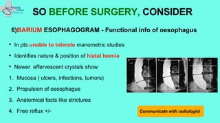 6)BARIUM ESOPHAGOGRAM - Functional info of oesophagus
• In pts unable to tolerate manometric studies
• Identifies nature & position of hiatal hernia
• Newer effervescent crystals show
1. Mucosa ( ulcers, infections, tumors)
2. Propulsion of oesophagus
3. Anatomical facts like strictures
4. Free reflux +/-
SO BEFORE SURGERY, CONSIDER
Communicate with radiologist
 