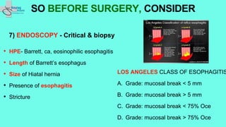 7) ENDOSCOPY - Critical & biopsy
• HPE- Barrett, ca, eosinophilic esophagitis
• Length of Barrett’s esophagus
• Size of Hiatal hernia
• Presence of esophagitis
• Stricture
SO BEFORE SURGERY, CONSIDER
LOS ANGELES CLASS OF ESOPHAGITIS
A. Grade: mucosal break < 5 mm
B. Grade: mucosal break > 5 mm
C. Grade: mucosal break < 75% Oce
D. Grade: mucosal break > 75% Oce
 