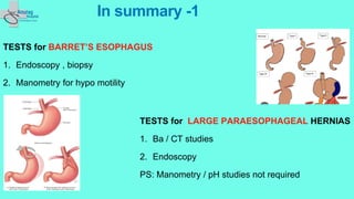 In summary -1
TESTS for BARRET’S ESOPHAGUS
1. Endoscopy , biopsy
2. Manometry for hypo motility
TESTS for LARGE PARAESOPHAGEAL HERNIAS
1. Ba / CT studies
2. Endoscopy
PS: Manometry / pH studies not required
 