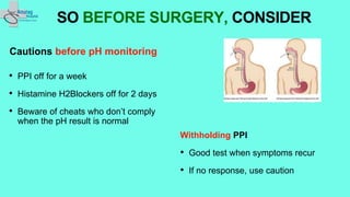 Cautions before pH monitoring
• PPI off for a week
• Histamine H2Blockers off for 2 days
• Beware of cheats who don’t comply
when the pH result is normal
SO BEFORE SURGERY, CONSIDER
Withholding PPI
• Good test when symptoms recur
• If no response, use caution
 