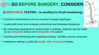3) IMPEDANCE TESTING - (a corollary to 24 pH monitoring)
• Current is conducted by ions on mucosa in empty esophagus
• Liquids with more ions increase conductivity and decrease resistance
• By measuring impedence at various sites in catheter, direction can be made
out as antegrade (bolus) and retrograde reflux(acid)
• Combine pH monitoring with impedance testing - all reflux can be measured
• Impedance testing is useful for cough, with normal pH studies
SO BEFORE SURGERY, CONSIDER
 