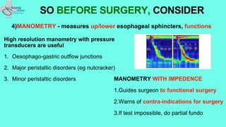 4)MANOMETRY - measures up/lower esophageal sphincters, functions
High resolution manometry with pressure
transducers are useful
1. Oesophago-gastric outflow junctions
2. Major peristaltic disorders (eg nutcracker)
3. Minor peristaltic disorders
SO BEFORE SURGERY, CONSIDER
MANOMETRY WITH IMPEDENCE
1.Guides surgeon to functional surgery
2.Warns of contra-indications for surgery
3.If test impossible, do partial fundo
 
