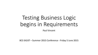 Testing Business Logic
begins in Requirements
Paul Vincent
BCS SIGiST – Summer 2015 Conference - Friday 5 June 2015
 