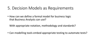 5. Decision Models as Requirements
• How can we define a formal model for business logic
that Business Analysts can use?
With appropriate notation, methodology and standards?
• Can modelling tools embed appropriate testing to automate tests?
 
