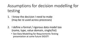 Assumptions for decision modelling for
testing
1. I know the decision I need to make
(may be re-used across processes)
2. I define a formal / rigorous data model too
(name, type, value domain, single/list)
• See Data Modelling for Requirements Testing
presentation at some future SIGiST!
 