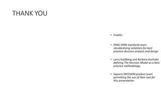 THANK YOU
• Credits:
• OMG DMN standards team
standardising notations for best
practice decision analysis and design
• Larry Goldberg and Barbara Vonhalle
defining The Decision Model as a best
practice methodology
• Sapiens DECISION product team
permitting the use of their tool for
this presentation
 