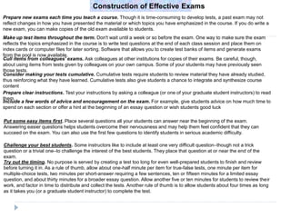 Construction of Effective Exams
Prepare new exams each time you teach a course. Though it is time-consuming to develop tests, a past exam may not
reflect changes in how you have presented the material or which topics you have emphasized in the course. If you do write a
new exam, you can make copies of the old exam available to students.
Make up test items throughout the term. Don't wait until a week or so before the exam. One way to make sure the exam
reflects the topics emphasized in the course is to write test questions at the end of each class session and place them on
index cards or computer files for later sorting. Software that allows you to create test banks of items and generate exams
from the pool is now available.
Cull items from colleagues' exams. Ask colleagues at other institutions for copies of their exams. Be careful, though,
about using items from tests given by colleagues on your own campus. Some of your students may have previously seen
those tests.
Consider making your tests cumulative. Cumulative tests require students to review material they have already studied,
thus reinforcing what they have learned. Cumulative tests also give students a chance to integrate and synthesize course
content
Prepare clear instructions. Test your instructions by asking a colleague (or one of your graduate student instructors) to read
them.
Include a few words of advice and encouragement on the exam. For example, give students advice on how much time to
spend on each section or offer a hint at the beginning of an essay question or wish students good luck
Put some easy items first. Place several questions all your students can answer near the beginning of the exam.
Answering easier questions helps students overcome their nervousness and may help them feel confident that they can
succeed on the exam. You can also use the first few questions to identify students in serious academic difficulty.
Challenge your best students. Some instructors like to include at least one very difficult question–though not a trick
question or a trivial one–to challenge the interest of the best students. They place that question at or near the end of the
exam.
Try out the timing. No purpose is served by creating a test too long for even well-prepared students to finish and review
before turning it in. As a rule of thumb, allow about one-half minute per item for true-false tests, one minute per item for
multiple-choice tests, two minutes per short-answer requiring a few sentences, ten or fifteen minutes for a limited essay
question, and about thirty minutes for a broader essay question. Allow another five or ten minutes for students to review their
work, and factor in time to distribute and collect the tests. Another rule of thumb is to allow students about four times as long
as it takes you (or a graduate student instructor) to complete the test.
 