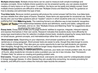 Types of Tests
Multiple-choice tests. Multiple-choice items can be used to measure both simple knowledge and
complex concepts. Since multiple-choice questions can be answered quickly, you can assess students'
mastery of many topics on an hour exam. In addition, the items can be easily and reliably scored. Good
multiple-choice questions are difficult to write-see "Multiple-Choice and Matching Tests" for guidance on
how to develop and administer this type of test.
True-false tests. Because random guessing will produce the correct answer half the time, true-false tests
are less reliable than other types of exams. However, these items are appropriate for occasional use. Some
faculty who use true-false questions add an "explain" column in which students write one or two sentences
justifying their response.Matching tests. The matching format is an effective way to test students' recognition
of the relationships between words and definitions, events and dates, categories and
examples, and so on. See "Multiple-Choice and Matching Tests" for suggestions about
developing this type of test.
Essay tests. Essay tests enable you to judge students' abilities to organize, integrate, interpret material,
and express themselves in their own words. Research indicates that students study more efficiently for
essay-type examinations than for selection (multiple-choice) tests: students preparing for essay tests focus
on broad issues, general concepts, and interrelationships rather than on specific details
Short-answer tests. Depending on your objectives, short-answer questions can call for one or two
sentences or a long paragraph. Short-answer tests are easier to write, though they take longer to score,
than multiple-choice tests. They also give you some opportunity to see how well students can express
their thoughts, though they are not as useful as longer essay responses for this purpose. See "Short-
Answer and Essay Tests" for detailed guidelines
Problem sets. In courses in mathematics and the sciences, your tests can include problem sets. As a rule
of thumb, allow students ten minutes to solve a problem you can do in two minutes. See "Homework:
Problem Sets" for advice on creating and grading problem sets.
Oral exams. Though common at the graduate level, oral exams are rarely used for undergraduates except
in foreign language classes. In other classes they are usually time-consuming, too anxiety provoking for
students, and difficult to score unless the instructor tape-records the answers.
 