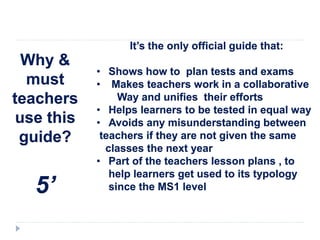 Why &
must
teachers
use this
guide?
5’
It’s the only official guide that:
• Shows how to plan tests and exams
• Makes teachers work in a collaborative
Way and unifies their efforts
• Helps learners to be tested in equal way
• Avoids any misunderstanding between
teachers if they are not given the same
classes the next year
• Part of the teachers lesson plans , to
help learners get used to its typology
since the MS1 level
 