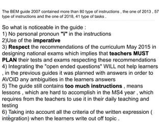 The BEM guide 2007 contained more than 80 type of instructions , the one of 2013 , 57
type of instructions and the one of 2018, 41 type of tasks .
So what is noticeable in the guide :
1) No personal pronoun "i" in the instructions
2)Use of the imperative
3) Respect the recommendations of the curriculum May 2015 in
designing national exams which implies that teachers MUST
PLAN their tests and exams respecting these recommendations
4) Integrating the "open ended questions" WILL not help learners
, in the previous guides it was planned with answers in order to
AVOID any ambiguities in the learners answers
5) The guide still contains too much instructions , means
lessons , which are hard to accomplish in the MS4 year , which
requires from the teachers to use it in their daily teaching and
testing
6) Taking into account all the criteria of the written expression (
integration) when the learners write out off topic .
 