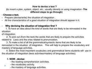 How to devise a test ?
(to invent a plan, system, object, etc., usually cleverly or using imagination -The
different steps to go through)
- Choose a text.
- Prepare (devise/write) the situation of integration .
- All the characteristics of a good situation of integration should appear in it.
- Why devising the situation of integration first ?
1. To have an idea about the kind of words that are likely to be reinvested in the
situation
of integration.
2. To pick out (from the text) the words that are likely to prepare the activities
related to Lexis and the ones related to pronunciation.
3 .To make a list of all the grammatical/syntactic items that are likely to be
reinvested in the situation of integration. This will help to prepare the vocabulary and
mastery of language activities.
4. Select the most important vocabulary and grammatical items students will use in
the situation of integration (lexis activities/mastery of language activities).
5. NOW , devise:
- the reading comprehension activities.
- the vocabulary activity.
- the mastery of language activities.
 