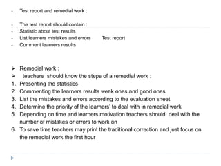 - Test report and remedial work :
- The test report should contain :
- Statistic about test results
- List learners mistakes and errors Test report
- Comment learners results
 Remedial work :
 teachers should know the steps of a remedial work :
1. Presenting the statistics
2. Commenting the learners results weak ones and good ones
3. List the mistakes and errors according to the evaluation sheet
4. Determine the priority of the learners’ to deal with in remedial work
5. Depending on time and learners motivation teachers should deal with the
number of mistakes or errors to work on
6. To save time teachers may print the traditional correction and just focus on
the remedial work the first hour
 