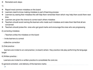  Remedial work steps:
1)
 Report most common mistakes on the board
 Learners need to know making mistakes is part of learning process
 Learners by seeing their mistakes this will help them remember them which may help them avoid them next
time
 Learners are given the chance to correct each others mistakes
 Teachers should avoid naming the learners who made such mistakes and make them feel that all are
concerned
 Teachers should praise the ones who got good marks and encourage the ones who are progressing
2) correcting mistakes:
- Teachers writes the mistakes on the board
- Invite learners to correct
- collective correction
3) Oral practice :
learners are invited to an oral practice ( re-teach) where they practice role play performing the language
target
4) Written practice :
Learners are invited to a written practice to consolidate the oral one
5) general correction and delivery of the learners marks
 