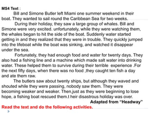 MS4 Text :
Bill and Simone Butler left Miami one summer weekend in their
boat. They wanted to sail round the Caribbean Sea for two weeks.
During their holiday, they saw a large group of whales. Bill and
Simone were very excited. unfortunately, while they were watching them,
the whales began to hit the side of the boat. Suddenly water started
getting in and they realized that they were in trouble. They quickly jumped
into the lifeboat while the boat was sinking, and watched it disappear
under the sea.
Fortunately, they had enough food and water for twenty days. They
also had a fishing line and a machine which made salt water into drinking
water. These helped them to survive during their terrible experience .For
the next fifty days, when there was no food ,they caught ten fish a day
and ate them raw.
The butlers saw about twenty ships, but although they waved and
shouted while they were passing, nobody saw them. They were
becoming weaker and weaker. Then,just as they were beginning to lose
hope, a fishing boat rescued them.t heir disastrous holiday was over.
Adapted from “Headway”
Read the text and do the following activities.
 